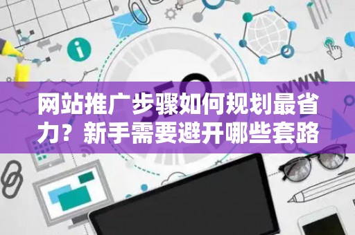 网站推广步骤如何规划最省力？新手需要避开哪些套路？